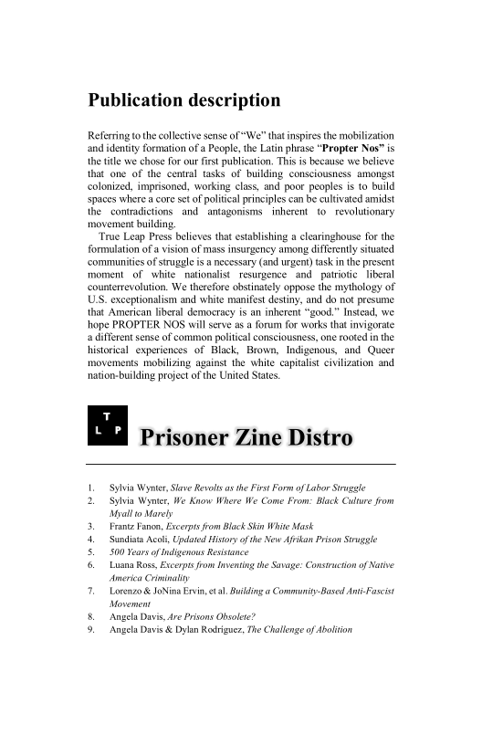 Publication description

 

Referring to the collective sense of “We” that inspires the mobilization
and identity formation of a People, the Latin phrase "Propter Nos” is
the ttle we chose for our frst publication. This is because we believe
that one of the central tasks of building consciousness amongst
colonized, imprisoned, working class, and poor peoples is to build
spaces where a core st of political principles can be cultivated amidst
the contradictions and antagonisms. inherent to. revolutionary
movement building.

True Leap Press believes that establishing a clearinghouse for the
formulation ofa vision of mass insurgency among differently situated
‘communities of struggle is a necessary (and urgent) task in the present
‘moment of white nationalist resurgence and patriotic liberal
‘counterrevolution. We therefore obstinately oppose the mythology of
US. exceptionalism and white manifest destiny, and do not presume
that American liberal democracy is an inherent “good.” Instead, we
hope PROPTER NOS will serve as a forum for works that invigorate
a different sense of common political consciousness, one rooted in the
historical experiences of Black, Brown, Indigenous, and Queer
movements mobilizing against the white capitalist civilization and
nation-building project of the United States.

Prisoner Zine Distro

1. Sylvia Wynter, Slave Revol asthe First Form of Labor Strugele

2. Sylvia Wynter, We Know Where We Come From: Black Culture from
Myall 0 Marely

3. Frantz Fanon, Excerpis from Black Skin White Mask
Sundiata Acoli, Updated History ofthe New Afrkan Prison Struggle

5.500 Years of Indigenous Resistance

{6 Luana Ross, Excorpisfrom Inventing the Savage: Construction of Native
‘America Criminaly

7. Lorenzo & JoNina Ervin, etal. Building « Community-Based Anti-Fascist
Movement

a Davis, Are Prisons Obsolete?

Ja Davis & Dylan Rodriguez, The Challenge of Abolition

 

 

